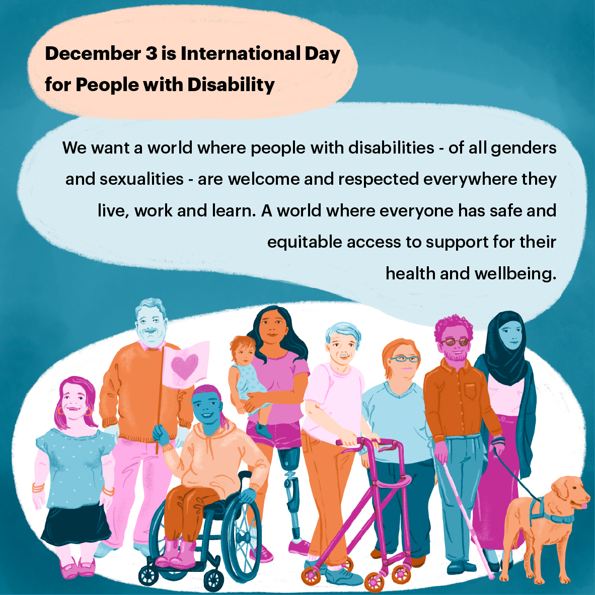 International Day of People with Disability - Violence, abuse, neglect and exploitation of LGBTQA+ people with disability - social media tile 1 Illustration of a group of people with a disability of diverse genders and sexualities
looking happy. Text in image says: December 3 is International Day for People with Disability. We want a world where people with disabilities - of all genders and sexualities - are welcome and respected everywhere they live, work and learn. A world where everyone has safe and equitable access to support
for their health and wellbeing.