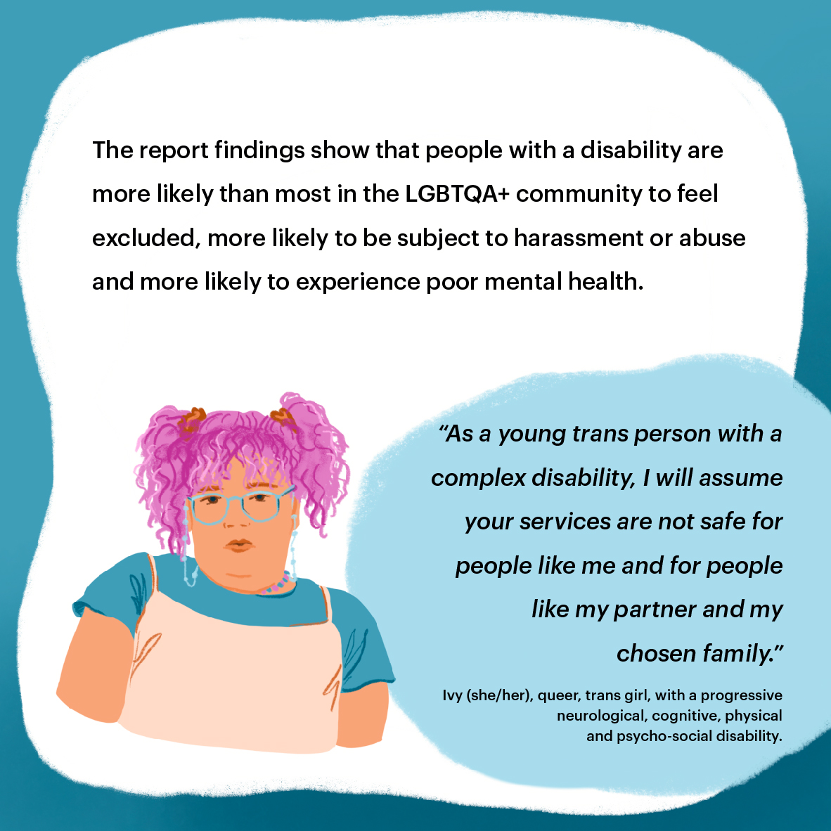 International Day of People with Disability - Violence, abuse, neglect and exploitation of LGBTQA+ people with disability
- social media tile 3 Portrait of Ivy, a trans girl with pink hair and glasses. Text reads: The report findings show that people with a disability
are more likely than most in the LGBTQA+ community to feel excluded, more likely to be subject to harassment or abuse and more likely to experience poor mental health. Quote from Ivy reads: “As a young trans person with a complex disability, I will assume your services are not safe for people like me
and for people like my partner and my chosen family.” Ivy (she/her), queer, trans girl, with a progressive neurological, cognitive, physical and psycho-social disability.