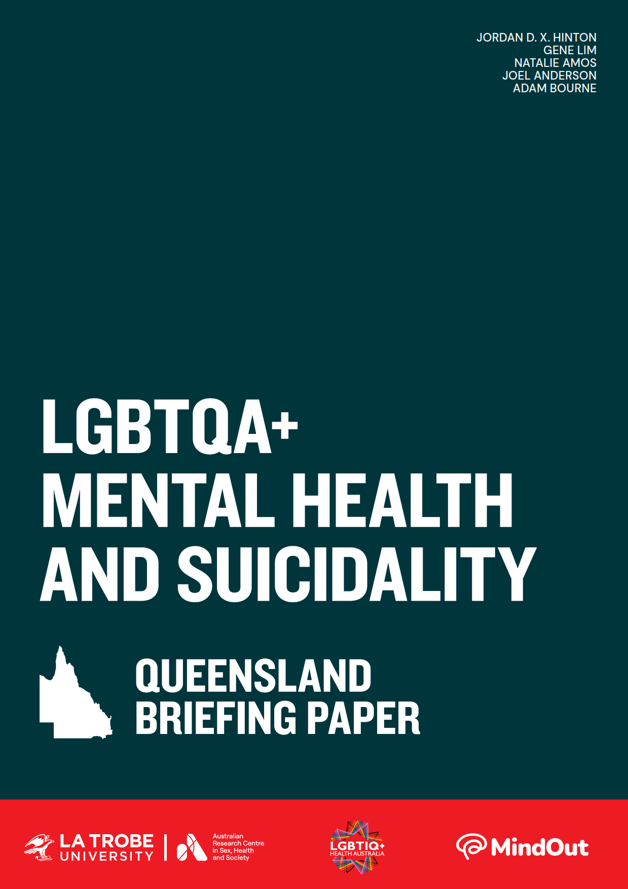 LGBTQA+ Mental Health and Suicidality: Queensland Briefing Paper Text 'LGBTQA+ Mental Health and Suicidality: Queensland Briefing Paper’ with an outline of Queensland, logos of La Trobe University and ARCSHS, and author names Jordan D.X. Hinton, Gene Lim, Natalie Amos, Joel Anderson and Adam Bourne.