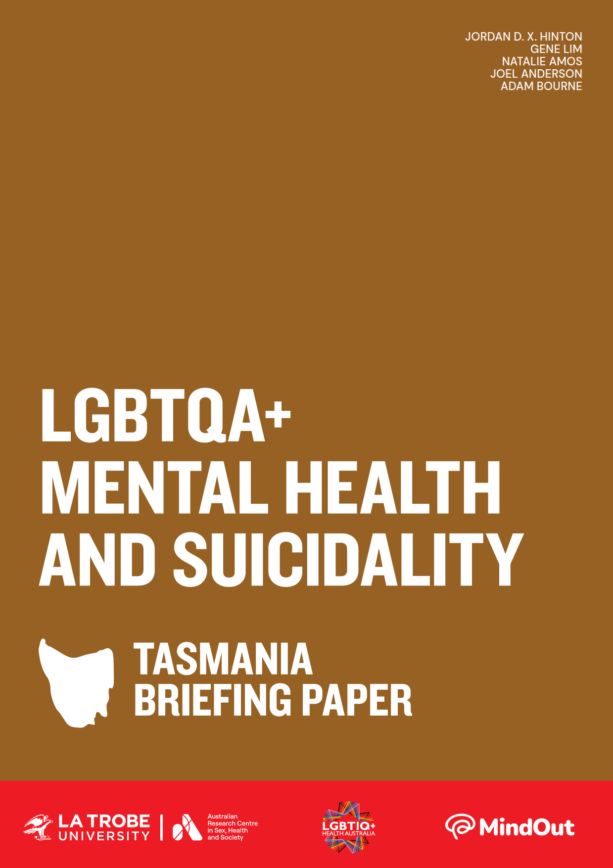 LGBTQA+ Mental Health and Suicidality: Tasmania Briefing Paper Text 'LGBTQA+ Mental Health and Suicidality: Tasmania Briefing Paper’ with an outline of Tasmania, logos of La Trobe University and ARCSHS, and author names Jordan D.X. Hinton, Gene Lim, Natalie Amos, Joel Anderson and Adam Bourne.