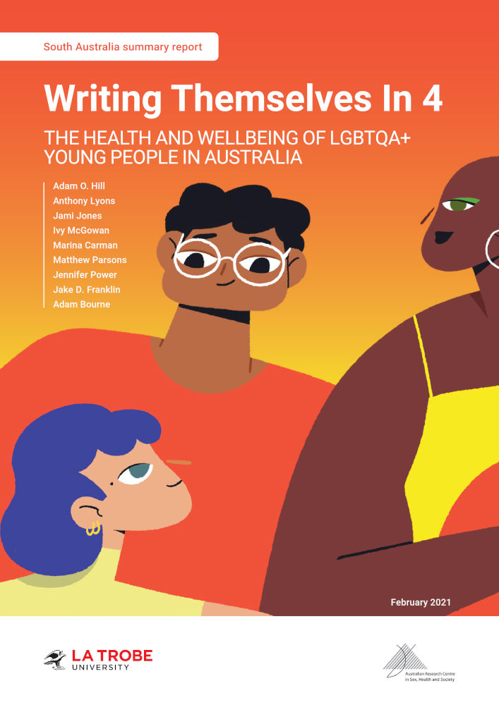 Writing Themselves In 4 South Australia Summary Report Book cover with design of three diverse cartoon people in bright colours on an orange-yellow gradient background, with text 'South Australia summary report: Writing Themselves In 4: The health and wellbeing of LGBTQA+ young people in Australia, by Adam O. Hill, Anthony Lyons, Jami Jones, Ivy McGowan, Marina Carman, Matthew Parsons, Jennifer Power, Adam Bourne, February 2021’ and the logos of La Trobe University and the Australian Research Centre in Sex, Health and Society