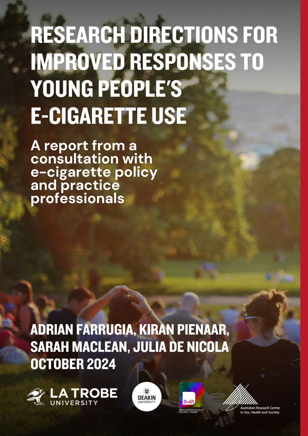 Research directions for improved responses to young people’s e-cigarette use Cover of Research directions for improved responses to young people's e-cigarette use: a report from a consultation with e-cigarette policy and practice professionals, by Adrian Farrugia, Kiran Pienaar, Sarah MacLean and Julia De Nicola, October 2024, with logos of La Trobe and Deakin University, ARCSHS and the DruGS program, on a background of an image of people picnicing in a park on a sunny day.