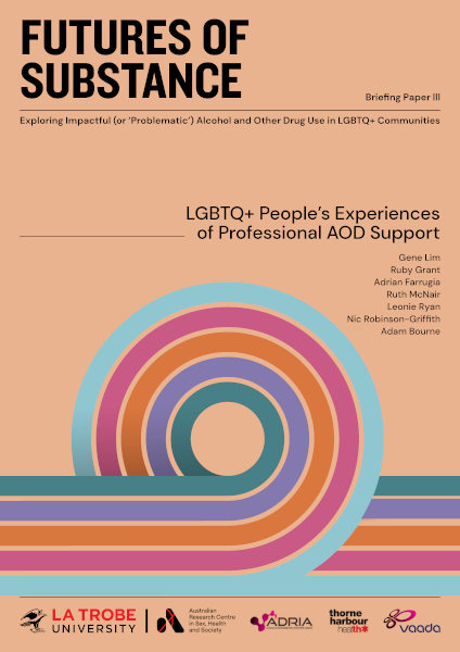 Report cover for 'Futures of substance: Briefing paper 3 - LGBTQ+ people's experiences of professional AOD support' with design of five colourful parallel curving lines and additional text: 'Exploring impactful (or 'problematic') alcohol and other drug use in LGBTQ+ communities' and authors Gene Lim, Ruby Grant, Adrian Farrugia, Ruth McNair, Leonie Ryan, Nic Robinson-Griffith and Adam Bourne, with the logos of ARCSHS/La Trobe, ADRIA, Thorne Harbour Health and VAADA.
